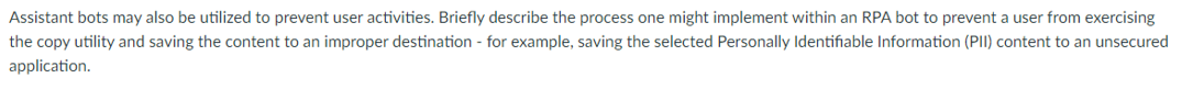 Assistant bots may also be utilized to prevent user activities. Briefly describe the process one might implement within an RPA bot to prevent a user from exercising
the copy utility and saving the content to an improper destination - for example, saving the selected Personally Identifiable Information (PII) content to an unsecured
application.