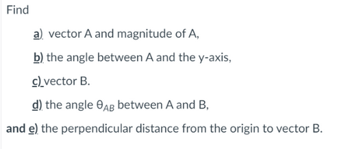 Find
a) vector A and magnitude of A,
b) the angle between A and the y-axis,
c)_vector B.
d) the angle OAg between A and B,
and e) the perpendicular distance from the origin to vector B.
