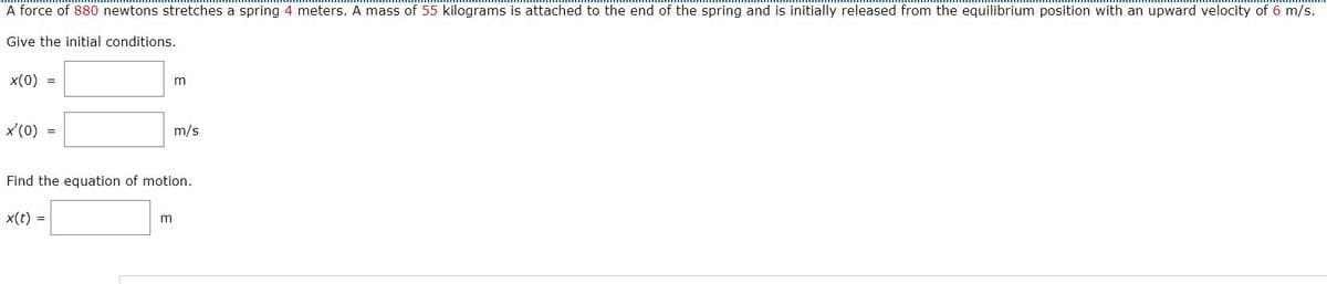 A force of 880 newtons stretches a spring 4 meters. A mass of 55 kilograms is attached to the end of the spring and is initially released from the equilibrium position with an upward velocity of 6 m/s.
Give the initial conditions.
x(0)
x'(0)
=
=
m
m
m/s
Find the equation of motion.
x(t) =