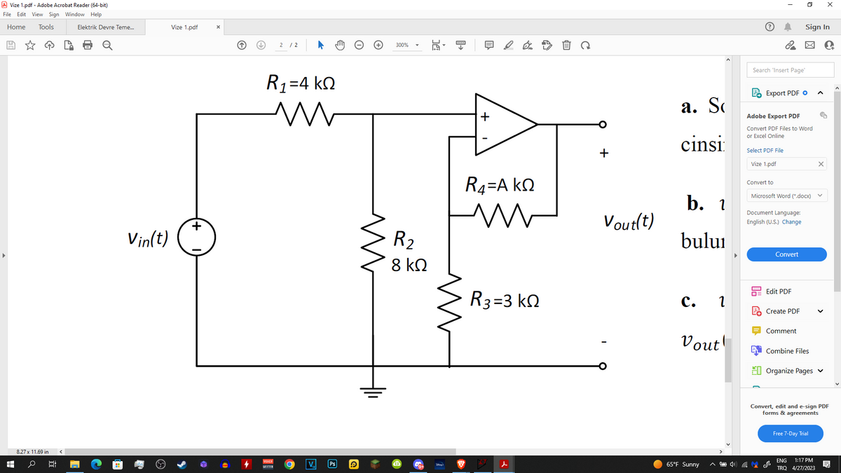 Vize 1.pdf - Adobe Acrobat Reader (64-bit)
File Edit View Sign Window Help
Home Tools
8.27 x 11.69 in
H o Bi
Elektrik Devre Teme...
Vin(t)
Vize 1.pdf
+
X
2/2
R1=4 ΚΩ
VOICE
MEETER
O V.
Ps
15
300%
R₂
8 ΚΩ
****
↓
1
+
R4=A KQ
R3=3 ΚΩ
d
+
Vout(t)
a. So
cinsi
b. 1
bului
C. 2
Vout!
65°F Sunny
Search 'Insert Page'
Export PDF
I
Select PDF File
Vize 1.pdf
Adobe Export PDF
Convert PDF Files to Word
or Excel Online
Convert to
Microsoft Word (*.docx)
Document Language:
English (U.S.) Change
Convert
Edit PDF
Create PDF
Sign In
Comment
Combine Files
1) CJ
EU Organize Pages ✔
X
Free 7-Day Trial
x
Convert, edit and e-sign PDF
forms & agreements
ENG 1:17 PM
TRQ 4/27/2023
C+