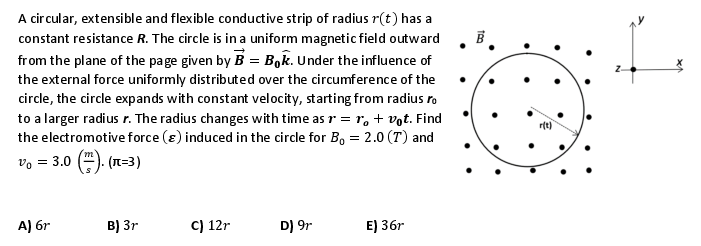 A circular, extensible and flexible conductive strip of radius r(t) has a
constant resistance R. The circle is in a uniform magnetic field outward
from the plane of the page given by B = Bok. Under the influence of
the external force uniformly distributed over the circumference of the
circle, the circle expands with constant velocity, starting from radius ro
to a larger radius r. The radius changes with time as r = r + vot. Find
the electromotive force () induced in the circle for B₁ = 2.0 (T) and
Vo = 3.0
(n=3)
A) 6r
B) 3r
C) 12r
D) 9r
E) 36r
B
r(t)