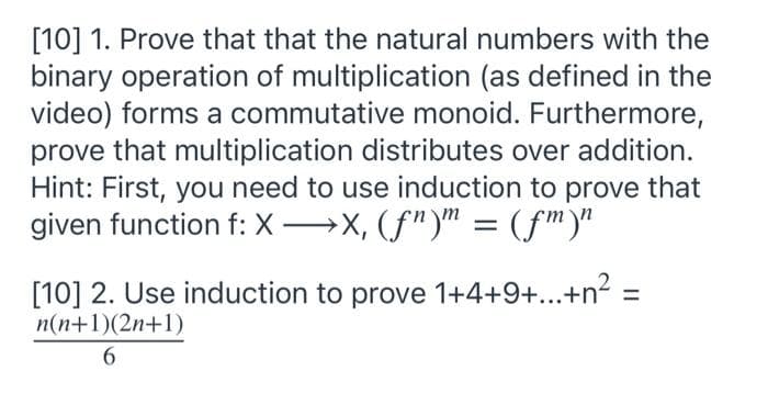 [10] 1. Prove that that the natural numbers with the
binary operation of multiplication (as defined in the
video) forms a commutative monoid. Furthermore,
prove that multiplication distributes over addition.
Hint: First, you need to use induction to prove that
given function f: X→X, (f")" = (fm)"
||
[10] 2. Use induction to prove 1+4+9+...+n² =
n(n+1)(2n+1)
6.
