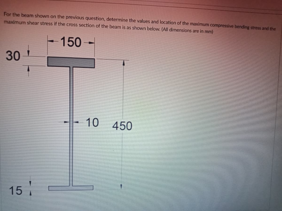 For the beam shown on the previous question, determine the values and location of the maximum compressive bending stress and the
maximum shear stress if the cross section of the beam is as shown below. (All dimensions are in mm)
-150-
30
10
450
15
