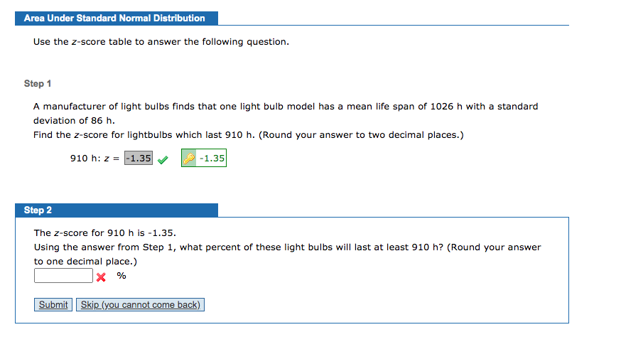 ## Area Under Standard Normal Distribution

### Step 1

A manufacturer of light bulbs finds that one light bulb model has a mean life span of 1026 hours with a standard deviation of 86 hours.

Find the z-score for light bulbs which last 910 hours. (Round your answer to two decimal places.)

\[ 910 \, \text{h}: z = -1.35 \] ✅

### Step 2

The z-score for 910 hours is -1.35.

Using the answer from Step 1, what percent of these light bulbs will last at least 910 hours? (Round your answer to one decimal place.)

\[ \_\_\_\_ \, \% \] ❌

**Buttons:**

- **Submit**
- **Skip (you cannot come back)**

This exercise helps you learn how to calculate the z-score of a given lifespan and determine the percentage of values above a certain threshold using the z-score table.