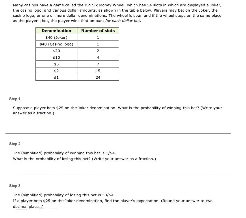 Many casinos have a game called the Big Six Money Wheel, which has 54 slots in which are displayed a Joker,
the casino logo, and various dollar amounts, as shown in the table below. Players may bet on the Joker, the
casino logo, or one or more dollar denominations. The wheel is spun and if the wheel stops on the same place
as the player's bet, the player wins that amount for each dollar bet.
Denomination
Number of slots
$40 (Joker)
$40 (Casino logo)
$20
2.
$10
4
$5
7
$2
15
$1
24
Step 1
Suppose a player bets $25 on the Joker denomination. What is the probability of winning this bet? (Write your
answer as a fraction.)
Step 2
The (simplified) probability of winning this bet is 1/54.
What is the probability of losing this bet? (Write your answer as a fraction.)
Step 3
The (simplified) probability of losing this bet is 53/54.
If a player bets $25 on the Joker denomination, find the player's expectation. (Round your answer to two
decimal places.)
