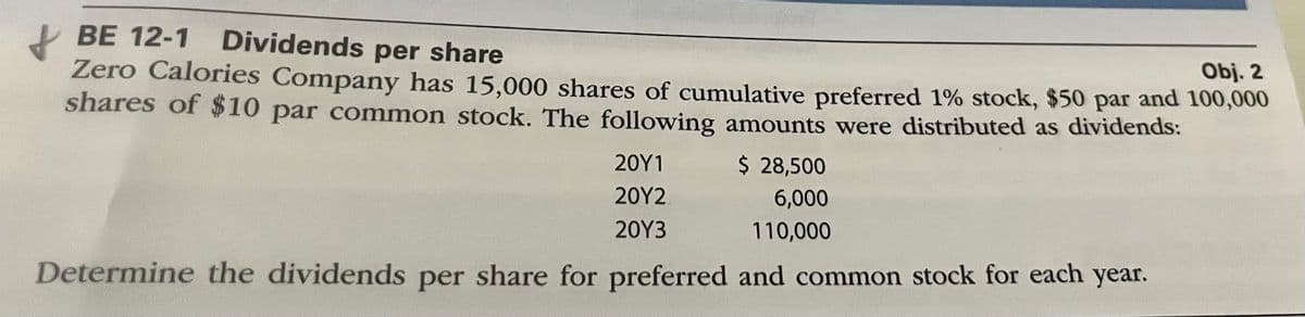 Obj. 2
BE 12-1 Dividends per share
Zero Calories Company has 15,000 shares of cumulative preferred 1% stock, $50 par and 100,000
shares of $10 par common stock. The following amounts were distributed as dividends:
20Y1
2012
$ 28,500
6,000
2013
110,000
Determine the dividends per share for preferred and common stock for each year.