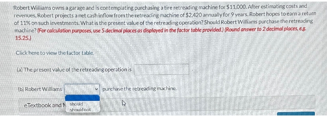 Robert Williams owns a garage and is contemplating purchasing a tire retreading machine for $11,000. After estimating costs and
revenues, Robert projects a net cash inflow from the retreading machine of $2,420 annually for 9 years. Robert hopes to earn a return
of 11% on such investments. What is the present value of the retreading operation? Should Robert Williams purchase the retreading
machine? (For calculation purposes, use 5 decimal places as displayed in the factor table provided.) (Round answer to 2 decimal places, eg.
15.25.)
Click here to view the factor table.
(a) The present value of the retreading operation is
(b) Robert Williams
eTextbook and N should
should not
purchase the retreading machine.