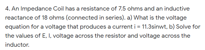 4. An Impedance Coil has a resistance of 7.5 ohms and an inductive
reactance of 18 ohms (connected in series). a) What is the voltage
equation for a voltage that produces a current i = 11.3sinwt, b) Solve for
the values of E, I, voltage across the resistor and voltage across the
inductor.
