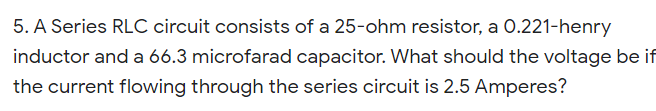 5. A Series RLC circuit consists of a 25-ohm resistor, a 0.221-henry
inductor and a 66.3 microfarad capacitor. What should the voltage be if
the current flowing through the series circuit is 2.5 Amperes?
