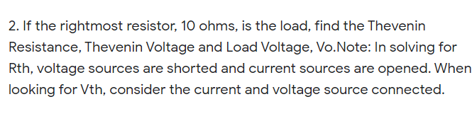 2. If the rightmost resistor, 10 ohms, is the load, find the Thevenin
Resistance, Thevenin Voltage and Load Voltage, Vo.Note: In solving for
Rth, voltage sources are shorted and current sources are opened. When
looking for Vth, consider the current and voltage source connected.
