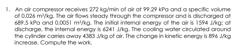 1. An air compressor receives 272 kg/min of air at 99.29 kPa and a specific volume
of 0.026 m3/kg. The air flows steady through the compressor and is discharged at
689.5 kPa and 0.0051 m³/kg. The initial internal energy of the air is 1594 J/kg; at
discharge, the internal energy is 6241 J/kg. The cooling water circulated around
the cylinder carries away 4383 J/kg of air. The change in kinetic energy is 896 J/kg
increase. Compute the work.
