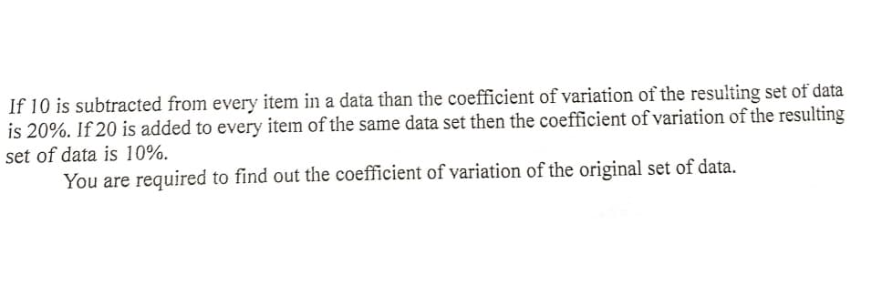 If 10 is subtracted from every item in a data than the coefficient of variation of the resulting set of data
is 20%. If 20 is added to every item of the same data set then the coefficient of variation of the resulting
set of data is 10%.
You are required to find out the coefficient of variation of the original set of data.
