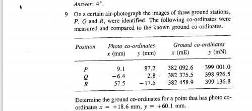 Answer: 4°.
9 On a certain air-photograph the images of three ground stations,
P, Q and R, were identified. The following co-ordinates were
measured and compared to the known ground co-ordinates.
Ground co-ordinates
x (mE)
Position
Photo co-ordinates
x (mm)
y (mm)
y (mN)
382 092.6
382 375.5
382 458.9
399 001.0
398 926.5
399 136.8
9.1
87.2
-6.4
2.8
57.5
-17.5
Determine the ground co-ordinates for a point that has photo co-
ordinates x +18.6 mm, y = +60.1 mm.
