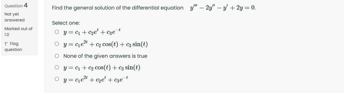 Question 4
Find the general solution of the differential equation y" – 2y" – y + 2y = 0.
Not yet
answered
Select one:
Marked out of
O y = c + C2e + Cze
1.0
P Flag
question
y = Cet + c2 cos(t) + c3 sin(t)
O None of the given answers is true
O y = c1 + C2 cos(t) + C3 sin(t)
O y = cet + cze' + cze
-t
