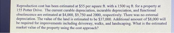 Reproduction cost has been estimated at $55 per square ft. with a 1500 sq ft. for a property at
155 Potter Drive. The current curable depreciation, incurable depreciation, and functional
obsolescence are estimated at $4,000, $9,750 and 2000, respectively. There was no external
depreciation. The value of the land is estimated to be $37,000. Additional amount of $8,000 will
be required for improvements including driveway, walks, and landscaping. What is the estimated
market value of the property using the cost approach?