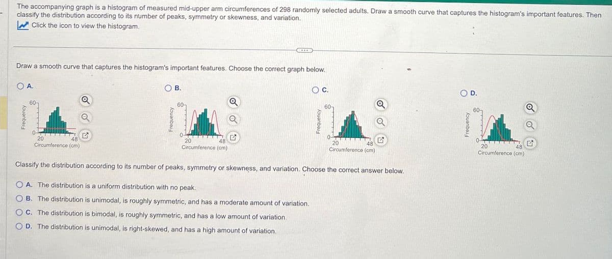 The accompanying graph is a histogram of measured mid-upper arm circumferences of 298 randomly selected adults. Draw a smooth curve that captures the histogram's important features. Then
classify the distribution according to its number of peaks, symmetry or skewness, and variation.
Click the icon to view the histogram.
Draw a smooth curve that captures the histogram's important features. Choose the correct graph below.
O A.
Frequency
60-
Q
OB.
OC.
0
20
48
Circumference (cm)
0
20
48
Circumference (cm)
0-
20
48
Circumference (cm)
Classify the distribution according to its number of peaks, symmetry or skewness, and variation. Choose the correct answer below.
OA. The distribution is a uniform distribution with no peak.
O O O
B. The distribution is unimodal, is roughly symmetric, and has a moderate amount of variation.
C. The distribution is bimodal, is roughly symmetric, and has a low amount of variation.
OD. The distribution is unimodal, is right-skewed, and has a high amount of variation.
○ D.
20
48
Circumference (cm)