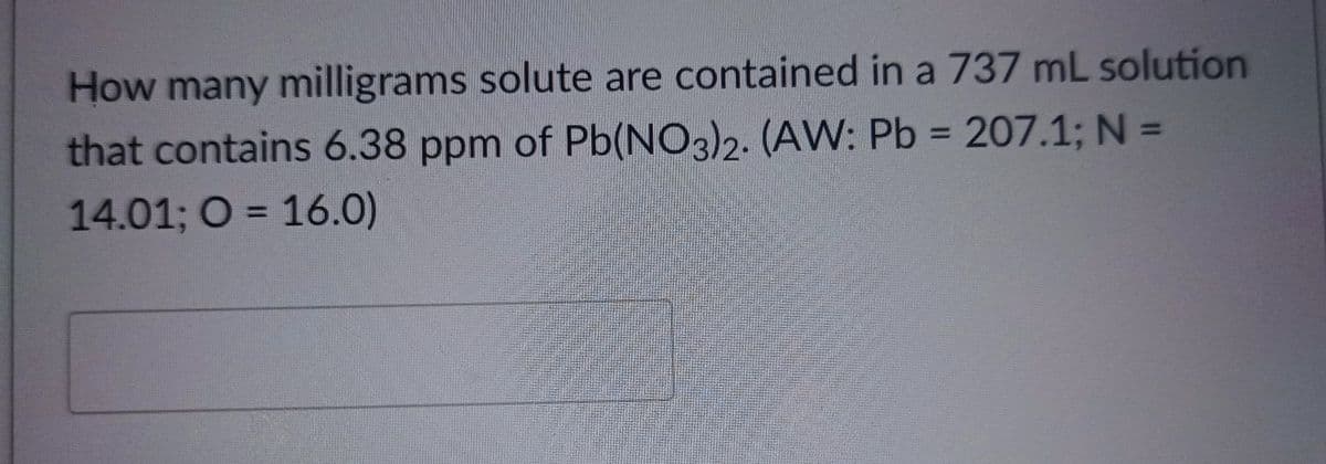 How many milligrams solute are contained in a 737 mL solution
that contains 6.38 ppm of Pb(NO3)2. (AW: Pb = 207.1; N =
14.01; O = 16.0)