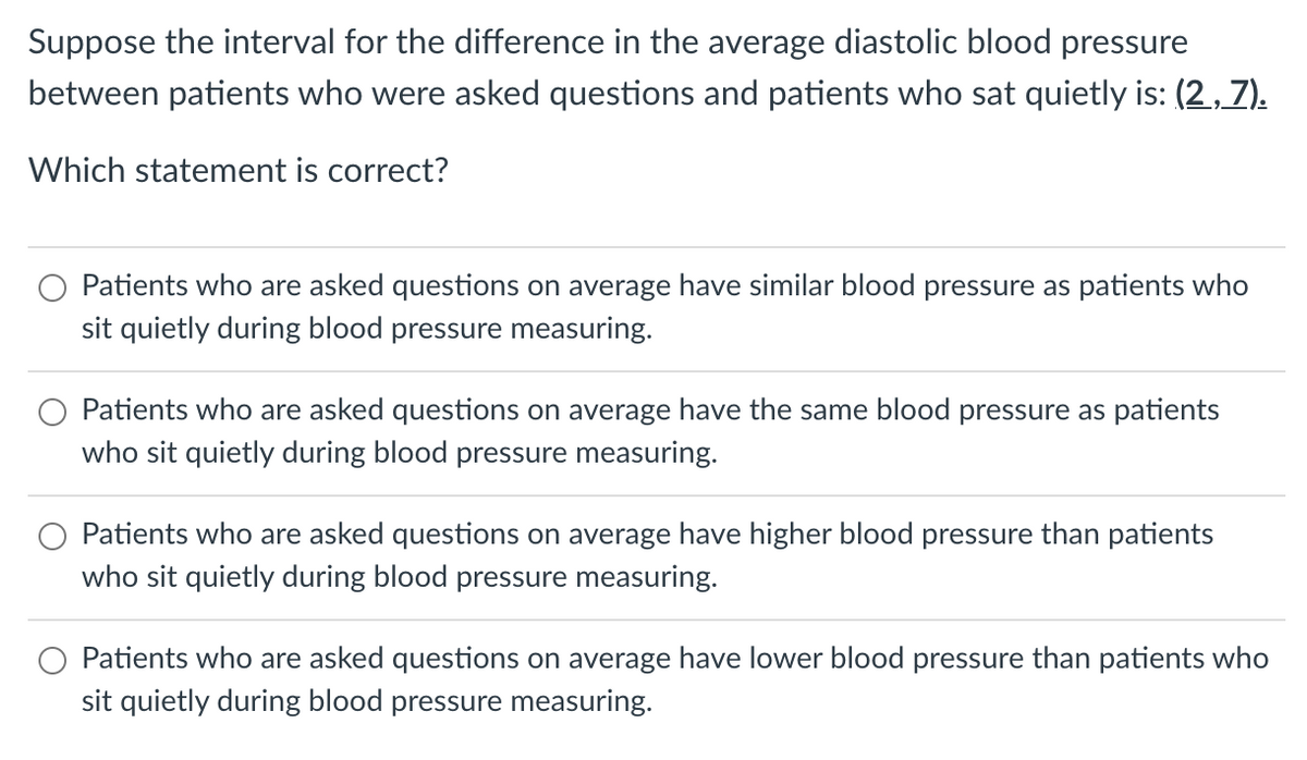 Suppose the interval for the difference in the average diastolic blood pressure
between patients who were asked questions and patients who sat quietly is: (2,7).
Which statement is correct?
Patients who are asked questions on average have similar blood pressure as patients who
sit quietly during blood pressure measuring.
Patients who are asked questions on average have the same blood pressure as patients
who sit quietly during blood pressure measuring.
Patients who are asked questions on average have higher blood pressure than patients
who sit quietly during blood pressure measuring.
Patients who are asked questions on average have lower blood pressure than patients who
sit quietly during blood pressure measuring.
