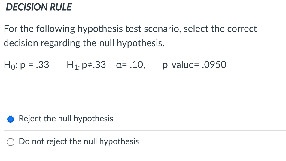 DECISION RULE
For the following hypothesis test scenario, select the correct
decision regarding the null hypothesis.
Ho: p = .33
H1: p+.33 a= .10,
p-value= .0950
Reject the null hypothesis
O Do not reject the null hypothesis
