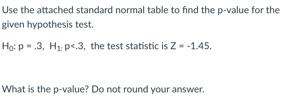 Use the attached standard normal table to find the p-value for the
given hypothesis test.
Ho: p = .3, H1: p<.3, the test statistic is Z = -1.45.
What is the p-value? Do not round your answer.
