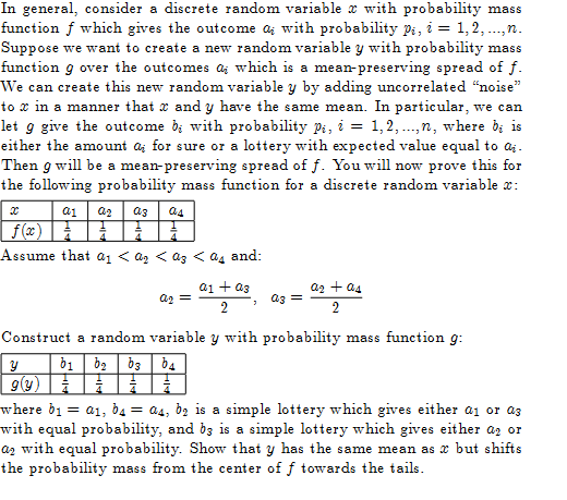 In general, consider a discrete random variable with probability mass
function f which gives the outcome a with probability P₁, i = 1,2,...,n.
Suppose we want to create a new random variable y with probability mass
function g over the outcomes a which is a mean-preserving spread of f.
We can create this new random variable y by adding uncorrelated "noise"
to x in a manner that and y have the same mean. In particular, we can
let g give the outcome b; with probability Pi, i = 1, 2,...,n, where bi is
either the amount a; for sure or a lottery with expected value equal to ai.
Then g will be a mean-preserving spread of f. You will now prove this for
the following probability mass function for a discrete random variable *:
x
a1 az a3 04
ƒ(x)
Assume that a₁ < A₂ < az < A4 and:
Qg =
a1 + as
2
a3 =
a₂ + as
2
Construct a random variable y with probability mass function 9:
y
51 | 52 | 53 | 54
g(y)H
=
where by: a₁, b = a4, b₂ is a simple lottery which gives either a₁ or as
with equal probability, and be is a simple lottery which gives either az or
a₂ with equal probability. Show that y has the same mean as x but shifts
the probability mass from the center of f towards the tails.