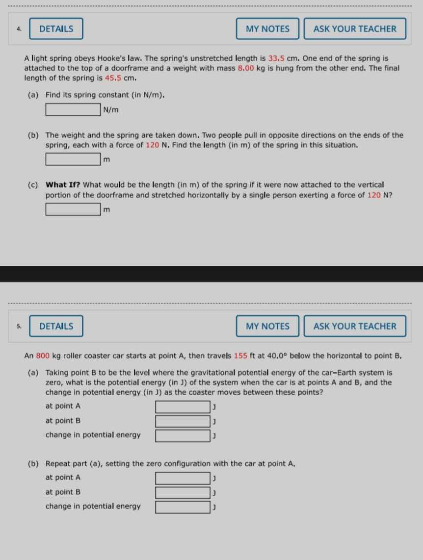 4.
5.
DETAILS
(a) Find its spring constant (in N/m).
N/m
A light spring obeys Hooke's law. The spring's unstretched length is 33.5 cm. One end of the spring is
attached to the top of a doorframe and a weight with mass 8.00 kg is hung from the other end. The final
length of the spring is 45.5 cm.
(b) The weight and the spring are taken down. Two people pull in opposite directions on the ends of the
spring, each with a force of 120 N. Find the length (in m) of the spring in this situation.
m
DETAILS
MY NOTES
(c) What If? What would be the length (in m) of the spring if it were now attached to the vertical
portion of the doorframe and stretched horizontally by a single person exerting a force of 120 N?
m
ASK YOUR TEACHER
J
J
MY NOTES
An 800 kg roller coaster car starts at point A, then travels 155 ft at 40.0° below the horizontal to point B.
(a) Taking point B to be the level where the gravitational potential energy of the car-Earth system is
zero, what is the potential energy (in J) of the system when the car is at points A and B, and the
change in potential energy (in J) as the coaster moves between these points?
at point A
at point B
change in potential energy
(b) Repeat part (a), setting the zero configuration with the car at point A.
at point A
J
at point B.
J
change in potential energy
J
ASK YOUR TEACHER
