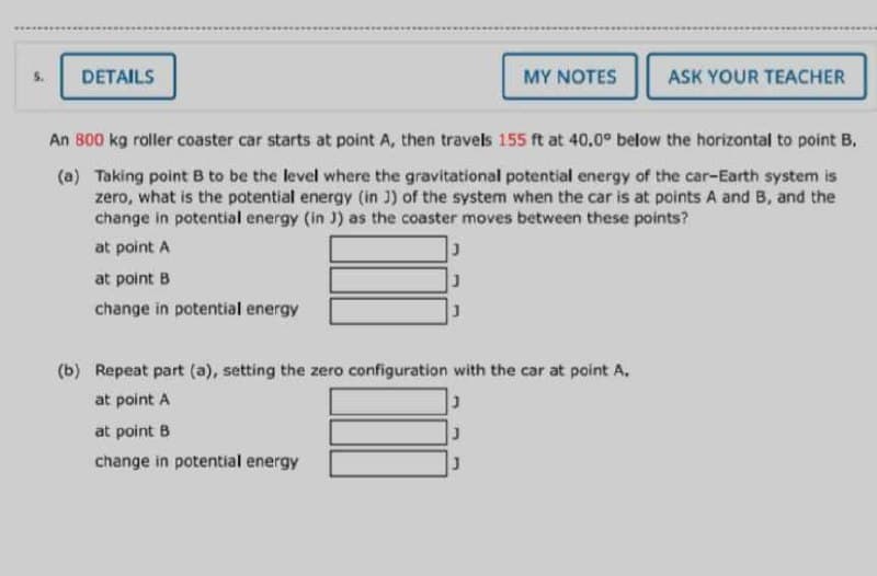 5.
DETAILS
MY NOTES
ASK YOUR TEACHER
An 800 kg roller coaster car starts at point A, then travels 155 ft at 40.0° below the horizontal to point B.
(a) Taking point B to be the level where the gravitational potential energy of the car-Earth system is
zero, what is the potential energy (in J) of the system when the car is at points A and B, and the
change in potential energy (in J) as the coaster moves between these points?
at point A
at point B
change in potential energy
(b) Repeat part (a), setting the zero configuration with the car at point A.
at point A
at point B
change in potential energy