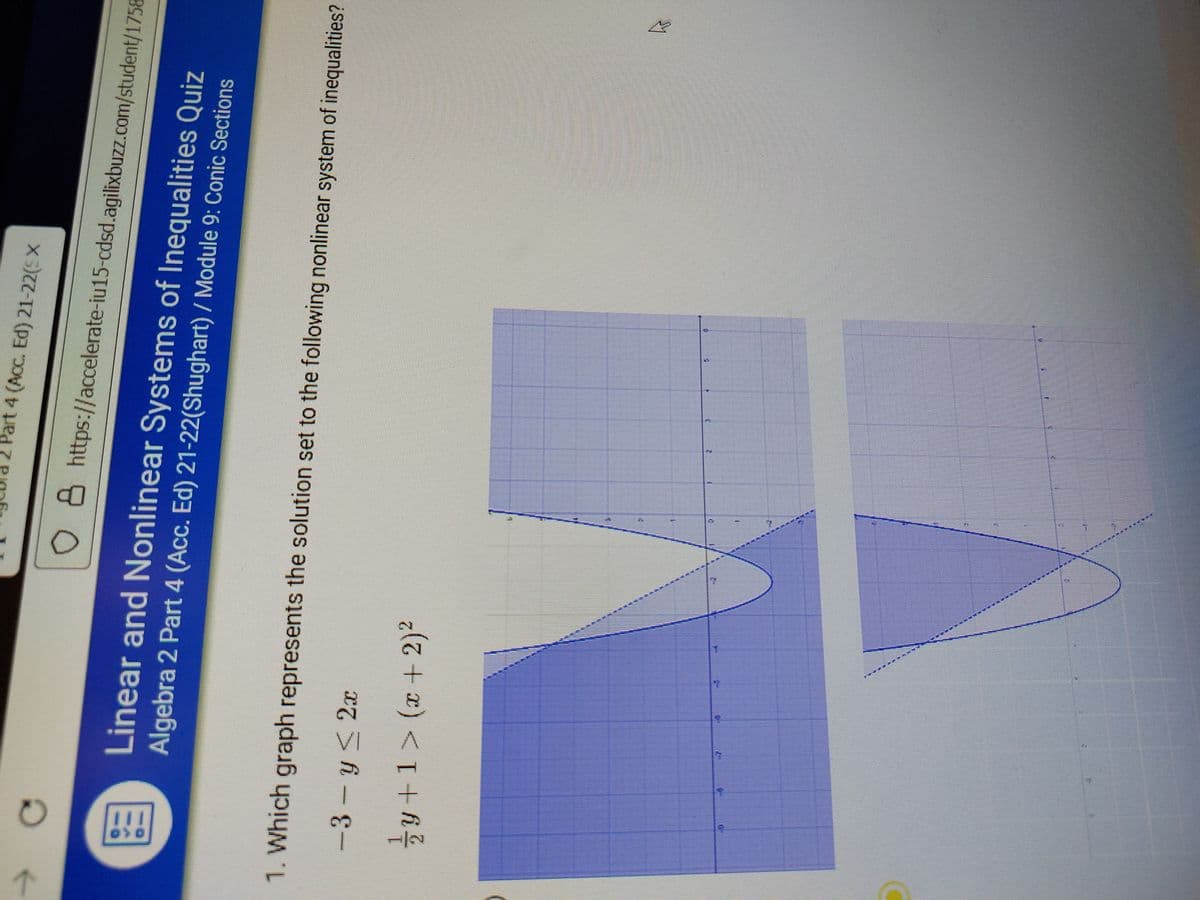 art 4 (Ac. Ed) 21-22(SX
O 8 https://accelerate-iu15-cdsd.agilixbuzz.com/student/1758
Linear and Nonlinear Systems of Inequalities Quiz
Algebra 2 Part 4 (Acc. Ed) 21-22(Shughart) / Module 9: Conic Sections
1. Which graph represents the solution set to the following nonlinear system of inequalities?
-3- y< 2x
y +1> (x + 2)²
