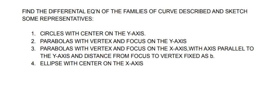 FIND THE DIFFERENTAL EQ'N OF THE FAMILIES OF CURVE DESCRIBED AND SKETCH
SOME REPRESENTATIVES:
1. CIRCLES WITH CENTER ON THE Y-AXIS.
2. PARABOLAS WITH VERTEX AND FOCUS ON THE Y-AXIS
3. PARABOLAS WITH VERTEX AND FOCUS ON THE X-AXIS,WITH AXIS PARALLEL TO
THE Y-AXIS AND DISTANCE FROM FOCUS TO VERTEX FIXED AS b.
4. ELLIPSE WITH CENTER ON THE X-AXIS
