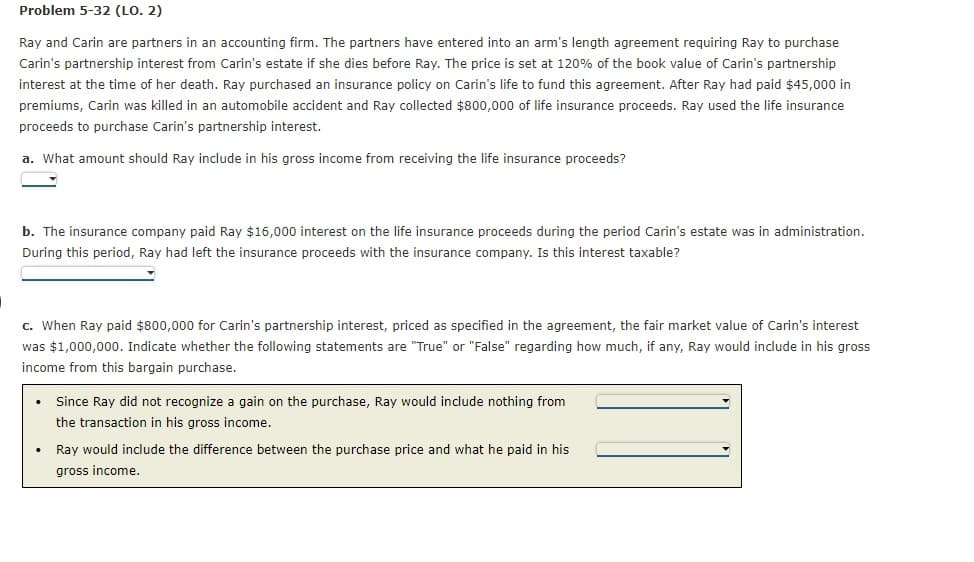 Problem 5-32 (LO. 2)
Ray and Carin are partners in an accounting firm. The partners have entered into an arm's length agreement requiring Ray to purchase
Carin's partnership interest from Carin's estate if she dies before Ray. The price is set at 120% of the book value of Carin's partnership
interest at the time of her death. Ray purchased an insurance policy on Carin's life to fund this agreement. After Ray had paid $45,000 in
premiums, Carin was killed in an automobile accident and Ray collected $800,000 of life insurance proceeds. Ray used the life insurance
proceeds to purchase Carin's partnership interest.
a. What amount should Ray include in his gross income from receiving the life insurance proceeds?
b. The insurance company paid Ray $16,000 interest on the life insurance proceeds during the period Carin's estate was in administration.
During this period, Ray had left the insurance proceeds with the insurance company. Is this interest taxable?
c. When Ray paid $800,000 for Carin's partnership interest, priced as specified in the agreement, the fair market value of Carin's interest
was $1,000,000. Indicate whether the following statements are "True" or "False" regarding how much, if any, Ray would include in his gross
income from this bargain purchase.
Since Ray did not recognize a gain on the purchase, Ray would include nothing from
the transaction in his gross income.
Ray would include the difference between the purchase price and what he paid in his
gross income.
