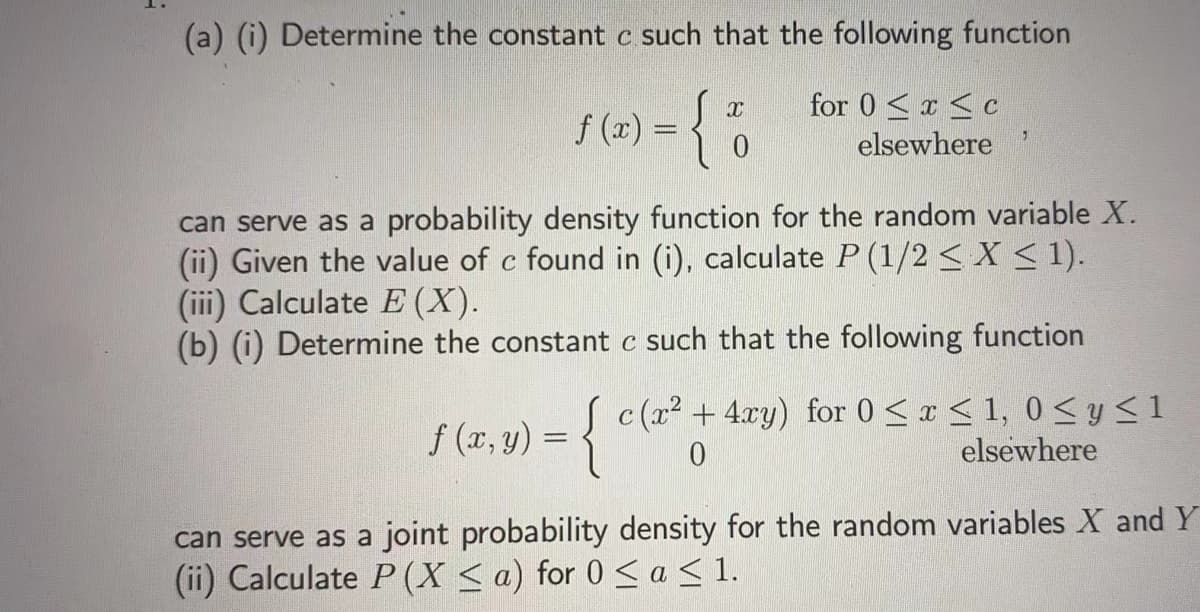 (a) (i) Determine the constant c such that the following function
f (x) =
for 0 <r <c
elsewhere
can serve as a probability density function for the random variable X.
(ii) Given the value of c found in (i), calculate P (1/2 < X < 1).
(iii) Calculate E (X).
(b) (i) Determine the constant c such that the following function
S (2r, y) = { c(a² + 4xy) for 0 < ¤ < 1, 0<y <1
elsewhere
can serve as a joint probability density for the random variables X and Y
(ii) Calculate P (X < a) for 0 <a < 1.
