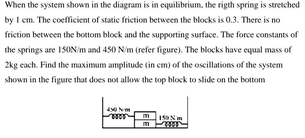 When the system shown in the diagram is in equilibrium, the rigth spring is stretched
by 1 cm. The coefficient of static friction between the blocks is 0.3. There is no
friction between the bottom block and the supporting surface. The force constants of
the springs are 150N/m and 450 N/m (refer figure). The blocks have equal mass of
2kg each. Find the maximum amplitude (in cm) of the oscillations of the system
shown in the figure that does not allow the top block to slide on the bottom
450 N/m
m
150 N.m
m

