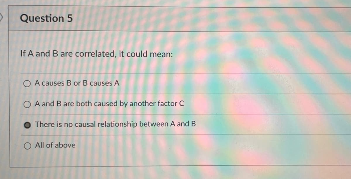 Question 5
If A and B are correlated, it could mean:
O A causes B or B causes A
O A and B are both caused by another factor C
O There is no causal relationship between A and B
O All of above
