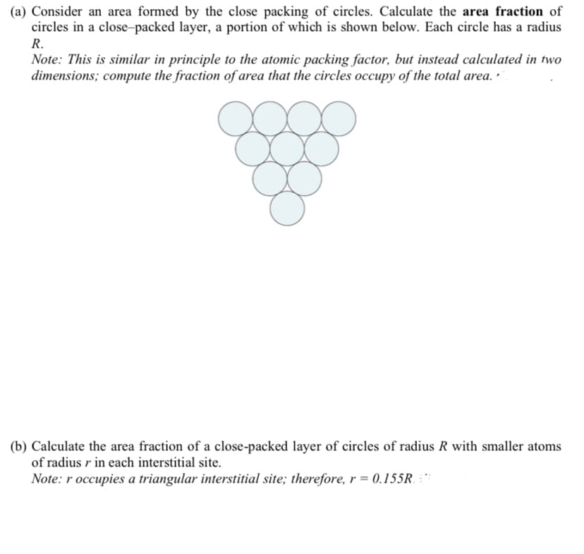 (a) Consider an area formed by the close packing of circles. Calculate the area fraction of
circles in a close-packed layer, a portion of which is shown below. Each circle has a radius
R.
Note: This is similar in principle to the atomic packing factor, but instead calculated in two
dimensions; compute the fraction of area that the circles occupy of the total area. •
(b) Calculate the area fraction of a close-packed layer of circles of radius R with smaller atoms
of radius r in each interstitial site.
Note: r occupies a triangular interstitial site; therefore, r = 0.155R. :**
