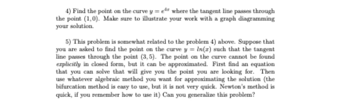 4) Find the point on the curve y = ed where the tangent line passes through
the point (1,0). Make sure to illustrate your work with a graph diagramming
your solution.
5) This problem is somewhat related to the problem 4) above. Suppose that
you are asked to find the point on the curve y = In(r) such that the tangent
line passes through the point (3,5). The point on the curve cannot be found
explicitly in closed form, but it can be approximated. First find an equation
that you can solve that will give you the point you are looking for. Then
use whatever algebraic method you want for approximating the solution (the
bifurcation method is easy to use, but it is not very quick. Newton's method is
quick, if you remember how to use it) Can you generalize this problem?
