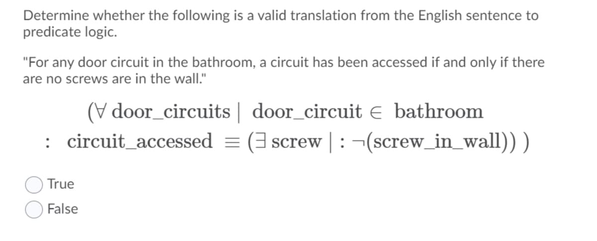 Determine whether the following is a valid translation from the English sentence to
predicate logic.
"For any door circuit in the bathroom, a circuit has been accessed if and only if there
are no screws are in the wall."
(V door_circuits | door_circuit e bathroom
: circuit_accessed = (3 screw |: ¬(screw_in_wall)) )
True
False
