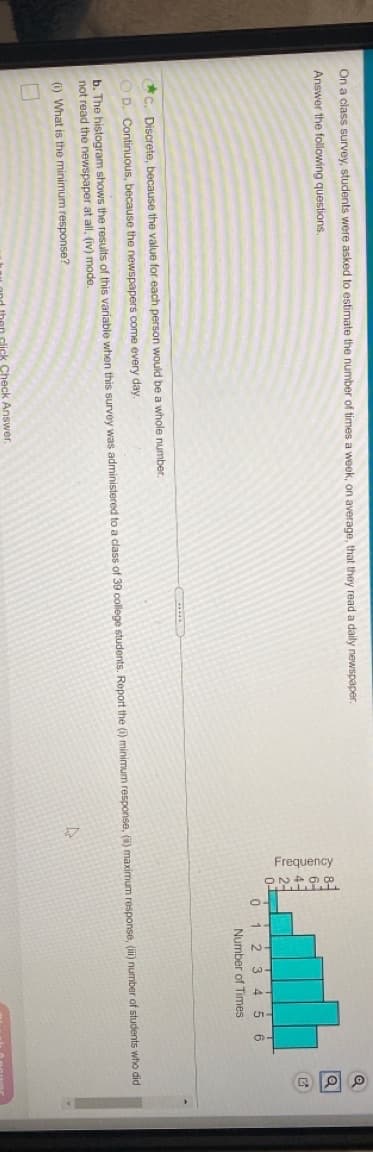Frequency
On a class survey, students were asked to estimate the number of times a week, on average, that they read a daily newspaper
Answer the following questions.
0i 2 3 4 5 6
Number of Times
C. Discrete, because the value for each person would be a whole number.
O D. Continuous, because the newspapers come every day.
b. The histogram shows the results of this variable when this survey was administered to a class of 39 college students. Report the (i) minimum response, () maximum response, (i) number of students who did
not read the newspaper at all, (iv) mode.
(i) What is the minimum response?
then click Check Answer.
