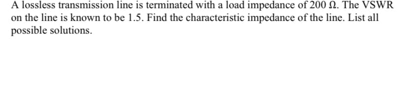 A lossless transmission line is terminated with a load impedance of 200 N. The VSWR
on the line is known to be 1.5. Find the characteristic impedance of the line. List all
possible solutions.
