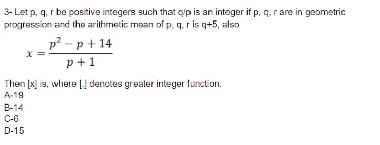 3- Let p, q, r be positive integers such that q/p is an integer if p, q, r are in geometric
progression and the arithmetic mean of p, q, r is q+5, also
p2 – p + 14
X =
p + 1
Then [x] is, where [.] denotes greater integer function.
А-19
В-14
C-6
D-15
