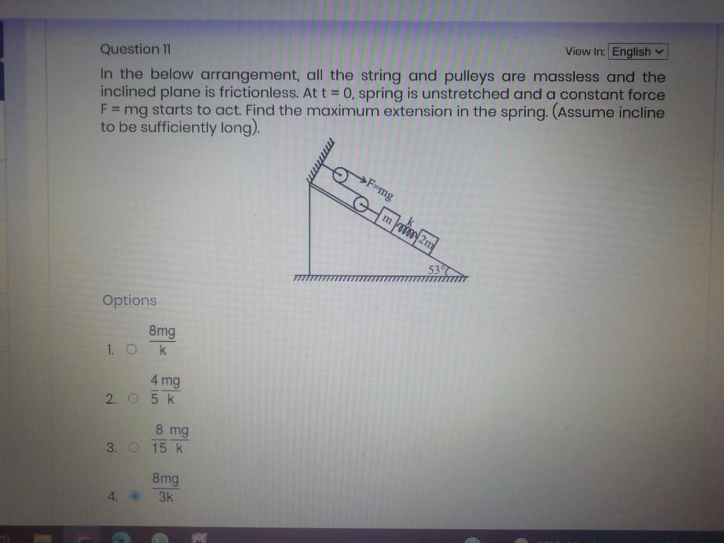 View In: English v
In the below arrangement, all the string and pulleys are massless and the
inclined plane is frictionless. At t 0, spring is unstretched and a constant force
F = mg starts to act. Find the maximum extension in the spring. (Assume incline
to be sufficiently long).
Question 11
F=mg
Options
8mg
1. O
k
4 mg
2. O 5 k
8 mg
3. O 15 k
8mg
4. O
3k
