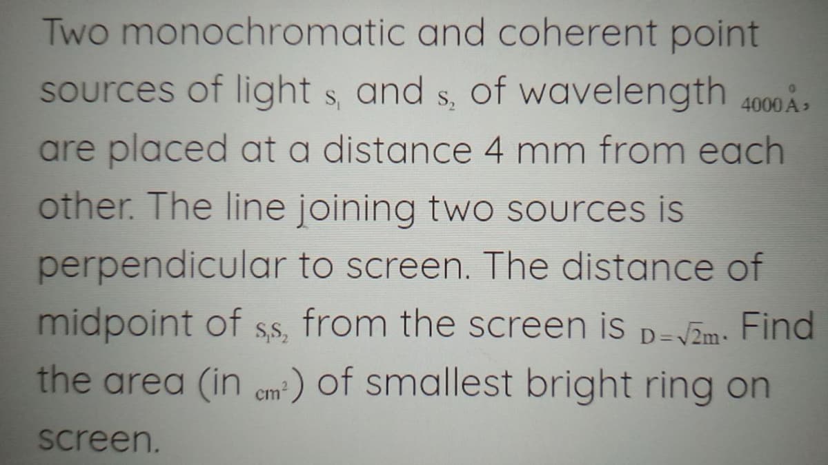 Two monochromatic and coherent point
sources of light s, and s, of wavelength 4000 ,
are placed at a distance 4 mm from each
other. The line joining two Sources is
perpendicular to screen. The distance of
midpoint of
the area (in em²) of smallest bright ring on
S,S,
from the screen is D=VZm- Find
screen.
