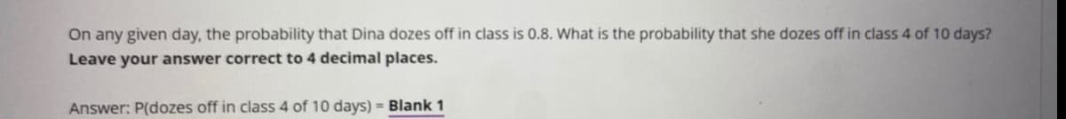 On any given day, the probability that Dina dozes off in class is 0.8. What is the probability that she dozes off in class 4 of 10 days?
Leave your answer correct to 4 decimal places.
Answer: P(dozes off in class 4 of 10 days) = Blank 1
