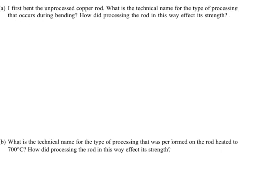 a) I first bent the unprocessed copper rod. What is the technical name for the type of processing
that occurs during bending? How did processing the rod in this way effect its strength?
b) What is the technical name for the type of processing that was per formed on the rod heated to
700°C? How did processing the rod in this way effect its strength?
