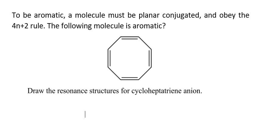 To be aromatic, a molecule must be planar conjugated, and obey the
4n+2 rule. The following molecule is aromatic?
Draw the resonance structures for cycloheptatriene anion.
