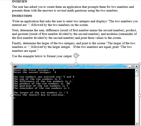 OVERVIEW
The user has asked you to create them an application that prompts them for two numbers and
presents them with the answers to several math questions using the two numbers.
INSTRUCTIONS
Write an application that asks the user to enter two integers and displays "The two numbers you
entered are: “, followed by the two numbers on the screen.
Next, determine the sum, difference (result of first number minus the second number), product,
and quotient (result of first number divided by the second number), and modulus (remainder of
the first number divided by the second number) and print these values to the screen.
Finally, determine the larger of the two integers, and print to the screen "The larger of the two
numbers is: “, followed by the larger integer. If the two numbers are equal, print “The two
numbers are equal."
Use the example below to format your output.
Enter the first integer: 5
Enter the second integer: 4
The two nunbers you entered are: 5 and 4
The sun of the two nunbers is 9.
The difference of the two nunbers is 1.
The product of the two numbers is 20
The quotient of the two numbers is 1
The renainder of the two nunbers is 1
The larger of the two nunbers is : 5
Press the (enter] key to continue.
