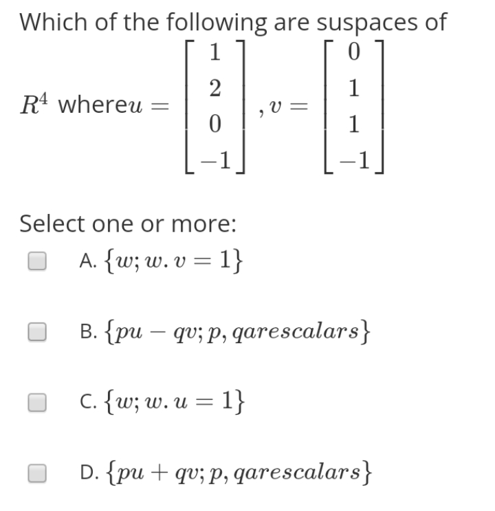 Which of the following are suspaces of
1
2
1
R4 whereu
V =
1
-1]
Select one or more:
A. {w; w. v = 1}
B. {pu – qv; p, qarescalars}
C. {w; w. u = 1}
D. {pu + qv; p, qarescalars}
