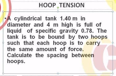 HOOP TENSION
A cylindrical tank 1.40 m in
diameter and 4 m high is full of
liquid of specific gravity 0.78. The
tank is to be bound by two hoops
such that each hoop is to carry
the same amount of force.
Calculate the spacing between
hoops.
