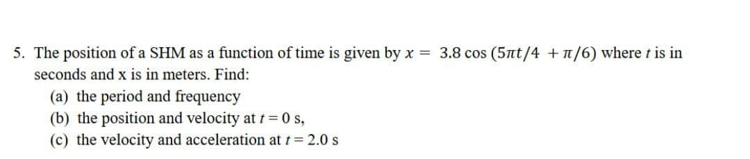 5. The position of a SHM as a function of time is given by x = 3.8 cos (5nt/4 +n/6) where t is in
seconds and x is in meters. Find:
(a) the period and frequency
(b) the position and velocity at t= 0 s,
(c) the velocity and acceleration at t= 2.0 s
