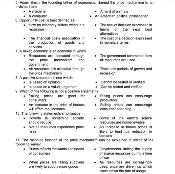 5. Adam Smith, the founding father of economics, likened the price mechanism to an
invisible hand
• A machine
• A computer
6. Opportunity cost is best defined as:
• How an economy suffers when in a
• A herd of animals
• An American political philosopher
• The cost of decision expressed in
terms of the next best
alternatives
recession
• The financial costs association in
the production of goods and
services
• The cost of a decision expressed
in monetary terms.
7. A mixed economy is an economy in which
• Resources are allocated through
the price mechanism
government
• All resources are allocated through
the price mechanism
8. A positive statement is one which:
• Is based on opinion
• Is based on a value judgement
9. Which of the following is not a positive statement?
• Falling prices are good for
• The government commands how
all resources are used
and
There are periods of growth and
recession
• Cannot be tested or verified
Can be tested and verified
• Rising prices can encourage
production
• Falling prices can encourage
consumer spending
consumers
• An increase in the price of houses
will affect real incomes
10. The following statements s normative
• Poverty is something society
should reduce
• Some of the earth's scarce
resources are nonrenewable
• Not all resources experience price
rises
• An increase in house prices is
likely to lead toa reduction in
demand
11. The rationing function of the price mechanism can be explained in which of the
following ways?
• Prices reflects the wants and needs
of consumers
Governments limiting the supply
of scarce resources during a time
of war
• When prices are falling suppliers
are likely to supply more goods
• As resources are increasingly
used, price are driven up which
slows down the rate of usage
