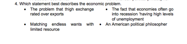 4. Which statement best describes the economic problem.
• The problem that thigh exchange
rated over exports
• The fact that economies often go
into recession 'having high levels
of unemployment
• Matching endless wants with • An American political philosopher
limited resource
